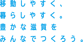 移動しやすく。暮らしやすく。豊かな滋賀をみんなでつくろう。